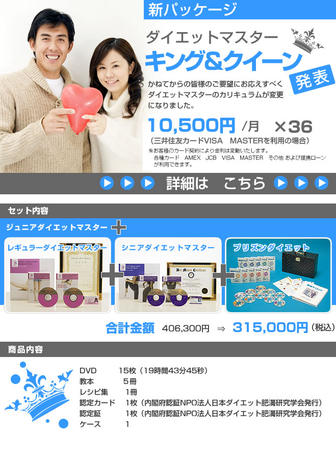 新パッケージ　ダイエットマスターキング＆クイーン発表 かねてからの皆様のご要望にお応えすべくダイエットマスターのカリキュラムが変更になります。  11,360円/月　×　36　　（3年払いの場合、初回のみ12,140円） 大変お支払しやすくなります セット内容 ジュニアダイエットマスター　 レギュラーダイエットマスター　 シニアダイエットマスター　　 プリズンダイエット　　　　　　 合計金額　406,300円　⇒　315,000円（税込）  商品内容 DVD15枚 教本5冊 レシピ集 1冊 認定カード 3枚（内閣府認証NPO法人日本ダイエット肥満研究学会発行1枚） 認定証 3枚（内閣府認証NPO法人日本ダイエット肥満研究学会発行1枚） ケース1      