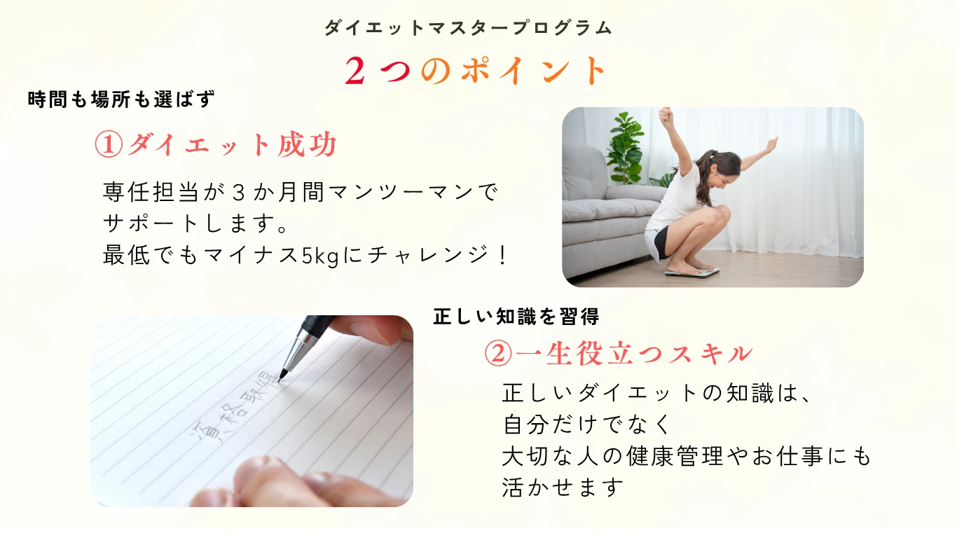ダイエットマスタープログラム2つのポイント：①ダイエット成功 専任担当が3か月間マンツーマンでサポート マイナス5kgにチャレンジ ②一生役立つスキル 正しい知識を習得し健康管理やお仕事にも活かせる