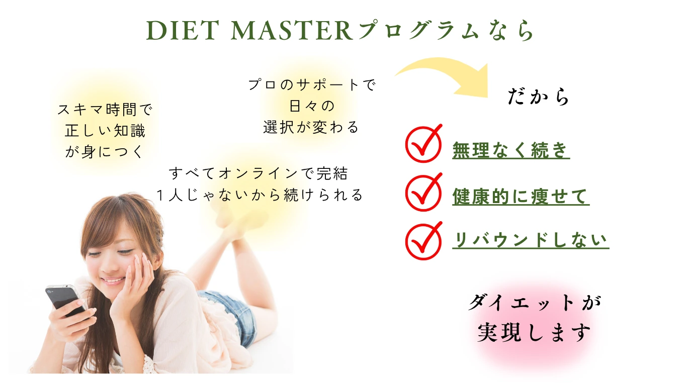 DIET MASTERプログラムなら：スキマ時間で正しい知識が身につく・プロのサポートで日々の選択が変わる・オンライン完結で一人じゃないから続けられる。だから無理なく続き、健康的に痩せて、リバウンドしないダイエットが実現します