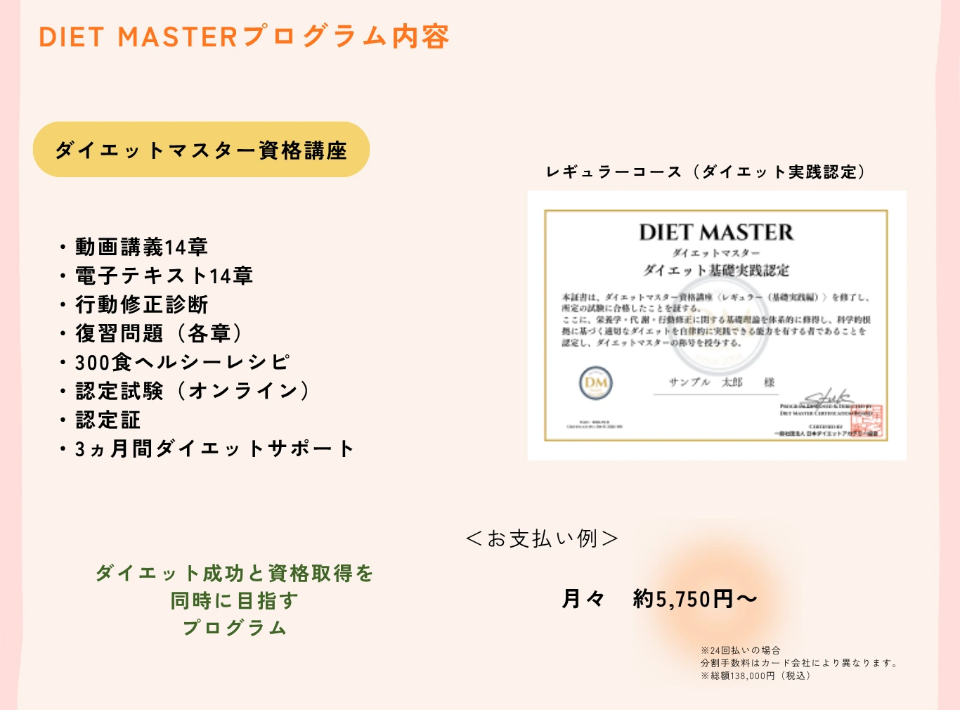DIET MASTERプログラム内容：ダイエットマスター資格講座レギュラーコース（ダイエット実践認定）- 動画講義14章・電子テキスト14章・行動修正診断・復習問題・300食ヘルシーレシピ・認定試験・認定証・3ヵ月間ダイエットサポート付き。プログラム料金：通常154,000円がリニューアル記念特別価格138,000円（税込）月々約5,750円
