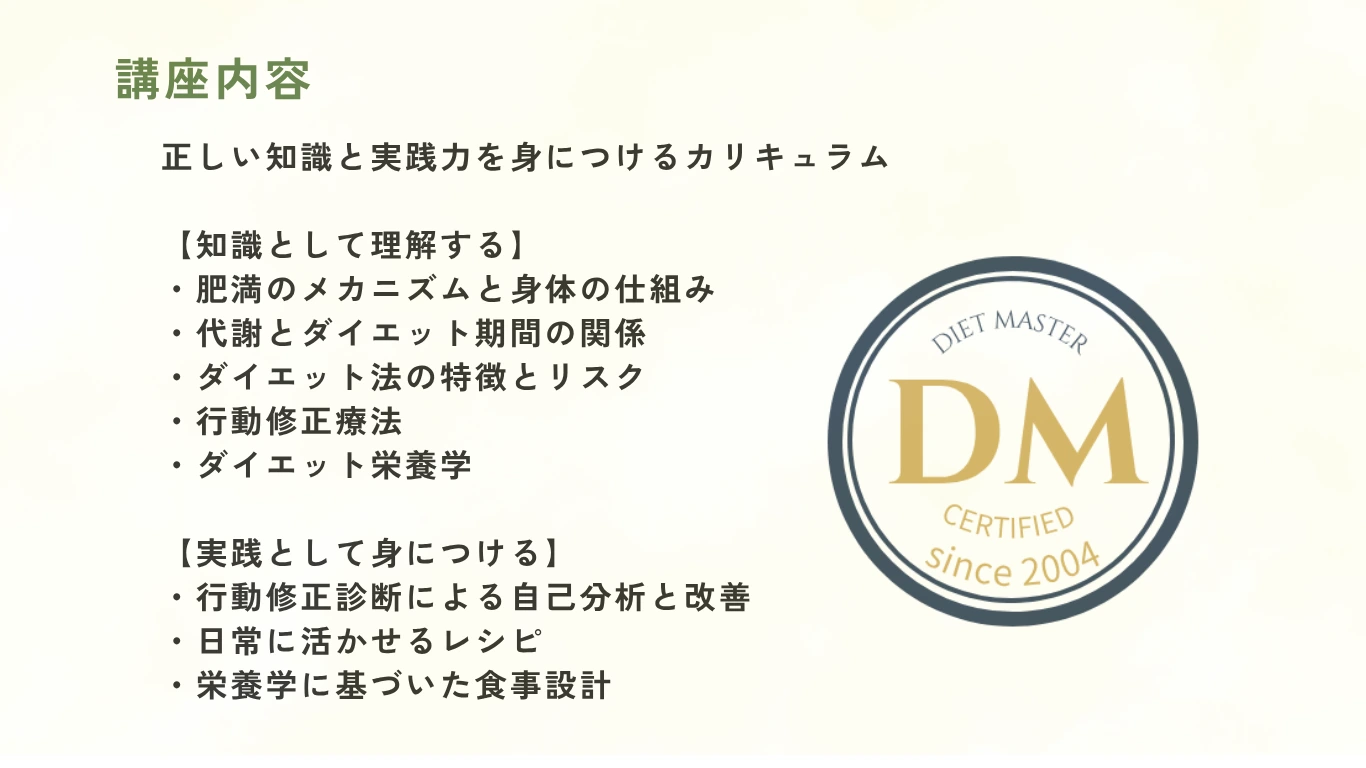 講座内容：知識として理解する（肥満のメカニズムと身体の仕組み・代謝とダイエット期間の関係・ダイエット法の特徴とリスク・行動修正療法・ダイエット栄養学）と実践として身につける（行動修正診断・日常に活かせるレシピ・栄養学に基づいた食事設計）Diet Master Certified since 2004