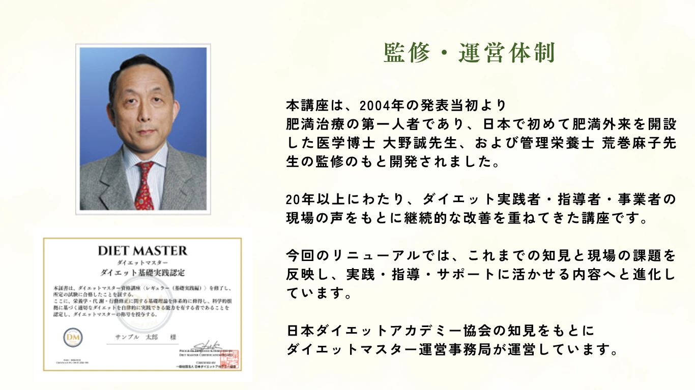 監修・運営体制：2004年発表当初より肥満治療の第一人者 医学博士 大野誠先生および管理栄養士 荒巻麻子先生の監修のもと開発。20年以上にわたり継続的な改善を重ねた講座。日本ダイエットアカデミー協会の知見をもとにダイエットマスター運営事務局が運営